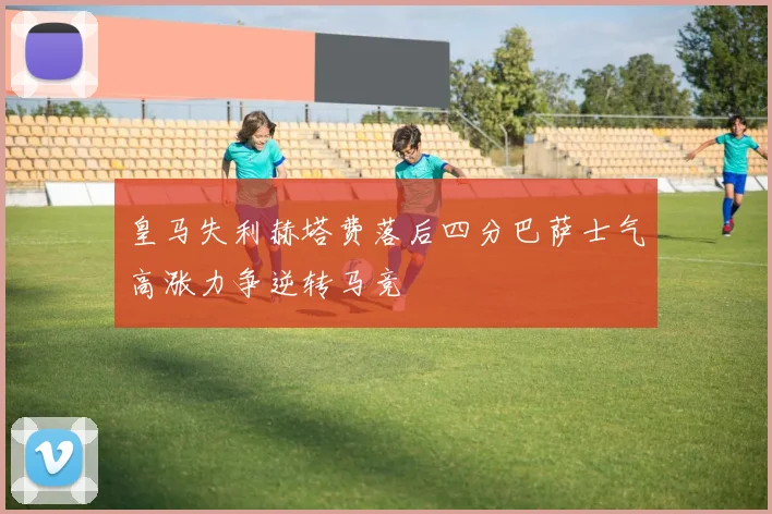 皇马失利赫塔费落后四分巴萨士气高涨力争逆转马竞