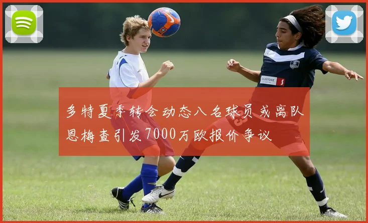 多特夏季转会动态八名球员或离队恩梅查引发7000万欧报价争议