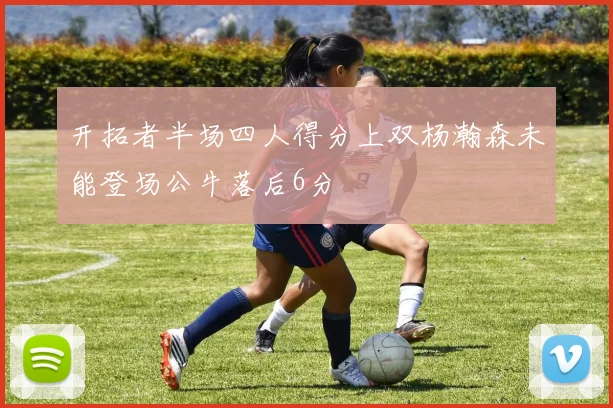 开拓者半场四人得分上双杨瀚森未能登场公牛落后6分