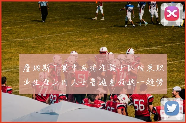 詹姆斯下赛季或将在骑士队结束职业生涯业内人士普遍看好这一趋势