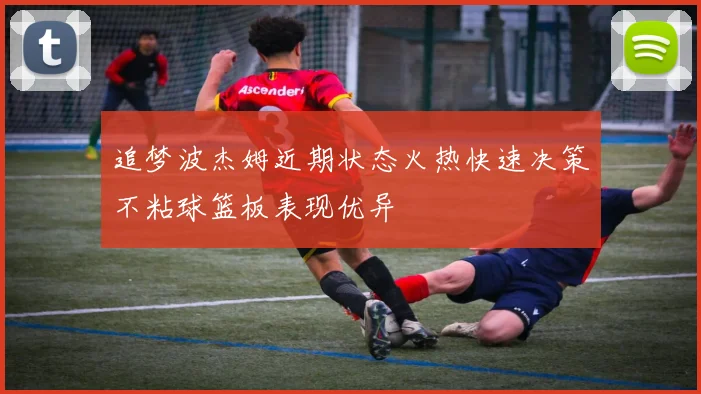 追梦波杰姆近期状态火热快速决策不粘球篮板表现优异