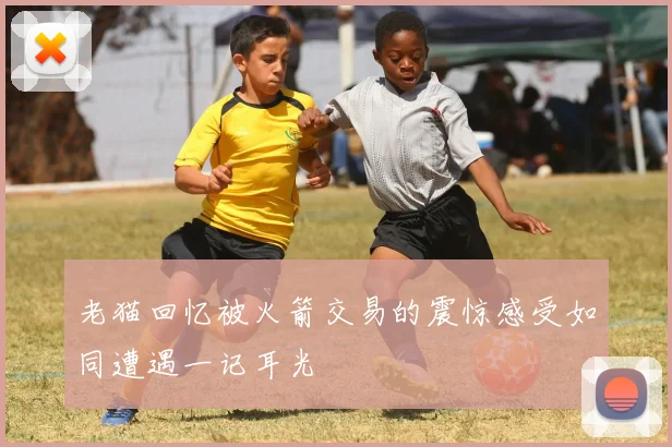 老猫回忆被火箭交易的震惊感受如同遭遇一记耳光
