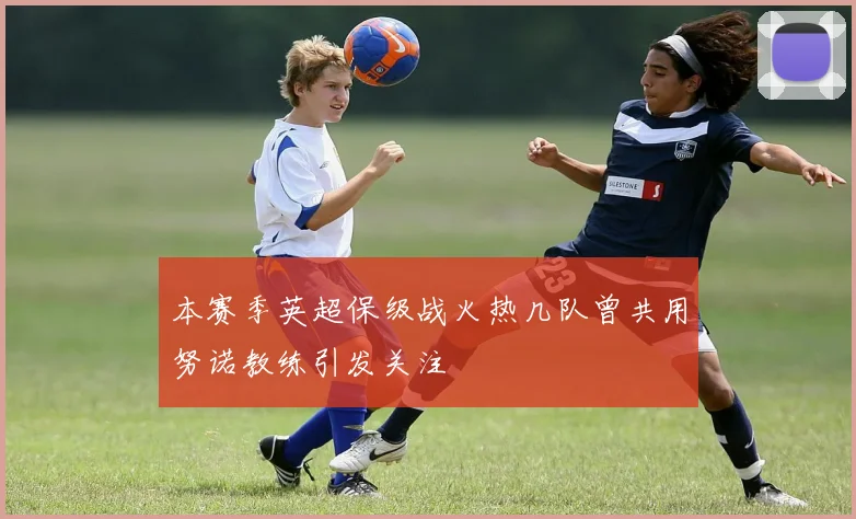 本赛季英超保级战火热几队曾共用努诺教练引发关注