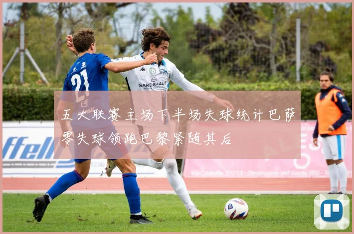 五大联赛主场下半场失球统计巴萨零失球领跑巴黎紧随其后
