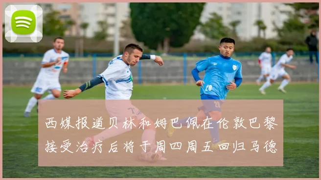西媒报道贝林和姆巴佩在伦敦巴黎接受治疗后将于周四周五回归马德里