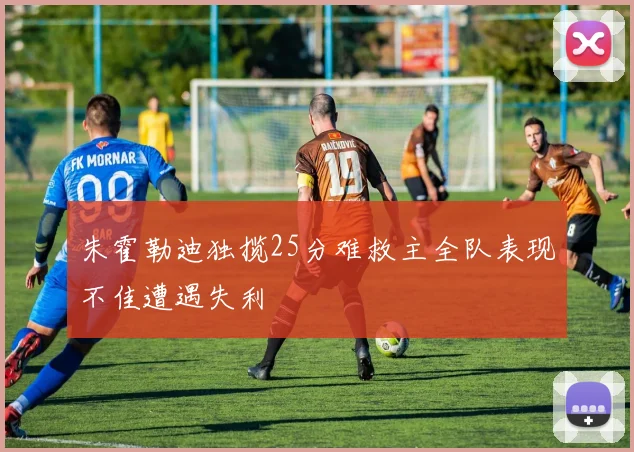 朱霍勒迪独揽25分难救主全队表现不佳遭遇失利