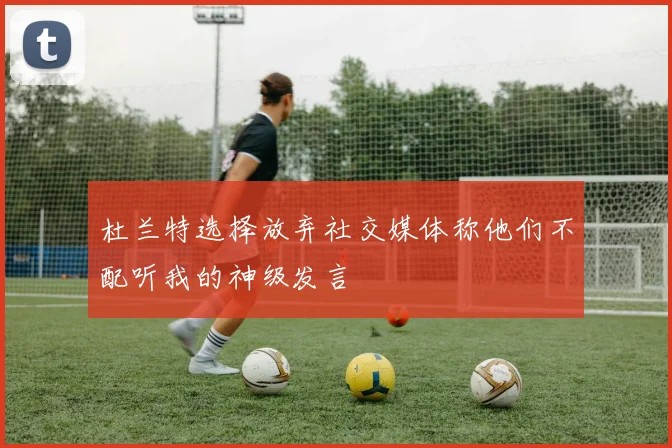 杜兰特选择放弃社交媒体称他们不配听我的神级发言