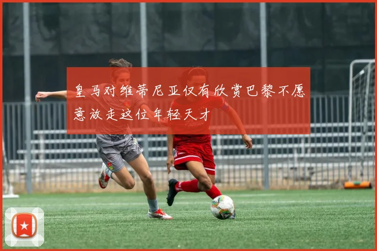皇马对维蒂尼亚仅有欣赏巴黎不愿意放走这位年轻天才