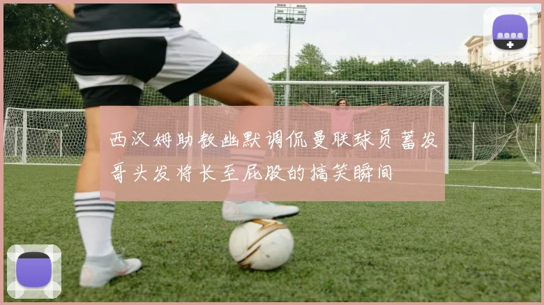 西汉姆助教幽默调侃曼联球员蓄发哥头发将长至屁股的搞笑瞬间