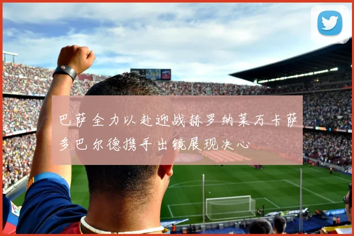 巴萨全力以赴迎战赫罗纳莱万卡萨多巴尔德携手出镜展现决心